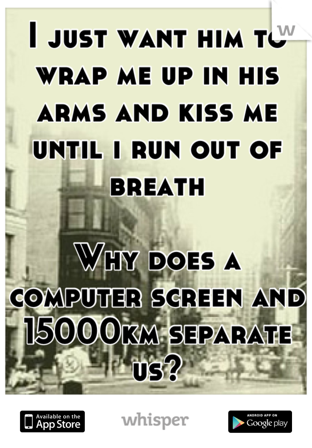 I just want him to wrap me up in his arms and kiss me until i run out of breath 

Why does a computer screen and 15000km separate us?