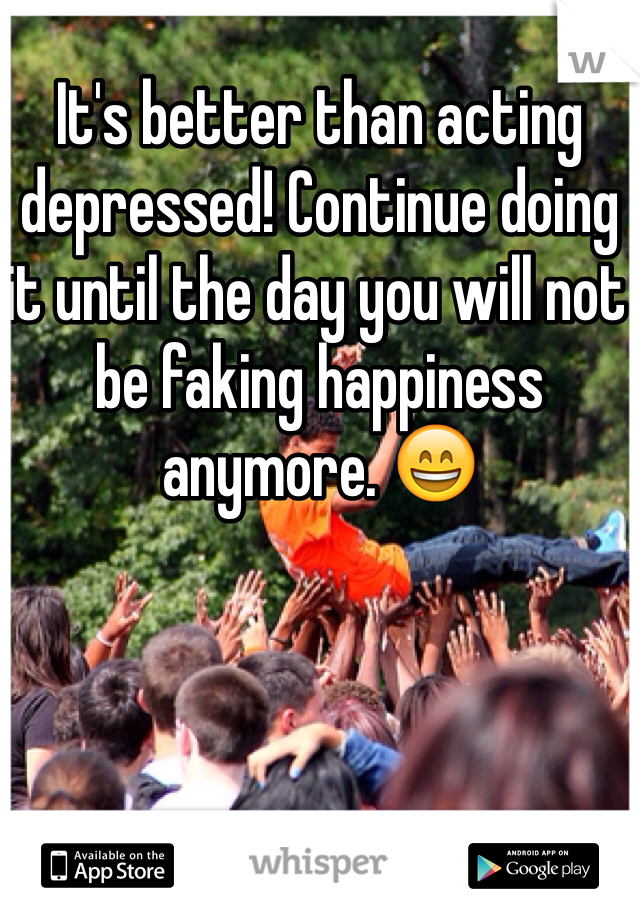 It's better than acting depressed! Continue doing it until the day you will not be faking happiness anymore. 😄