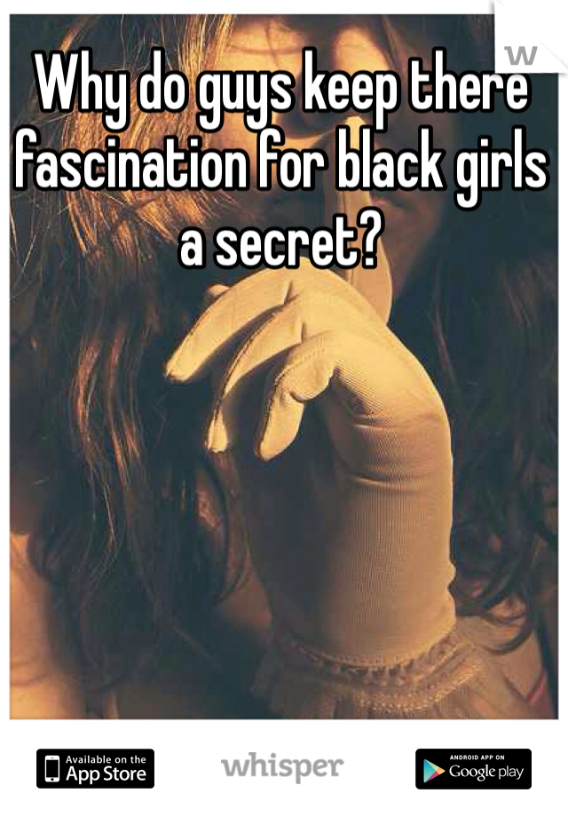 Why do guys keep there fascination for black girls a secret?