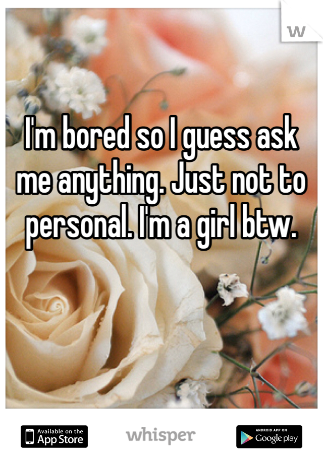 I'm bored so I guess ask me anything. Just not to personal. I'm a girl btw.