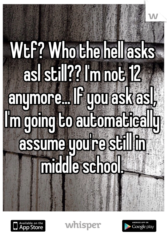 Wtf? Who the hell asks asl still?? I'm not 12 anymore... If you ask asl, I'm going to automatically assume you're still in middle school.