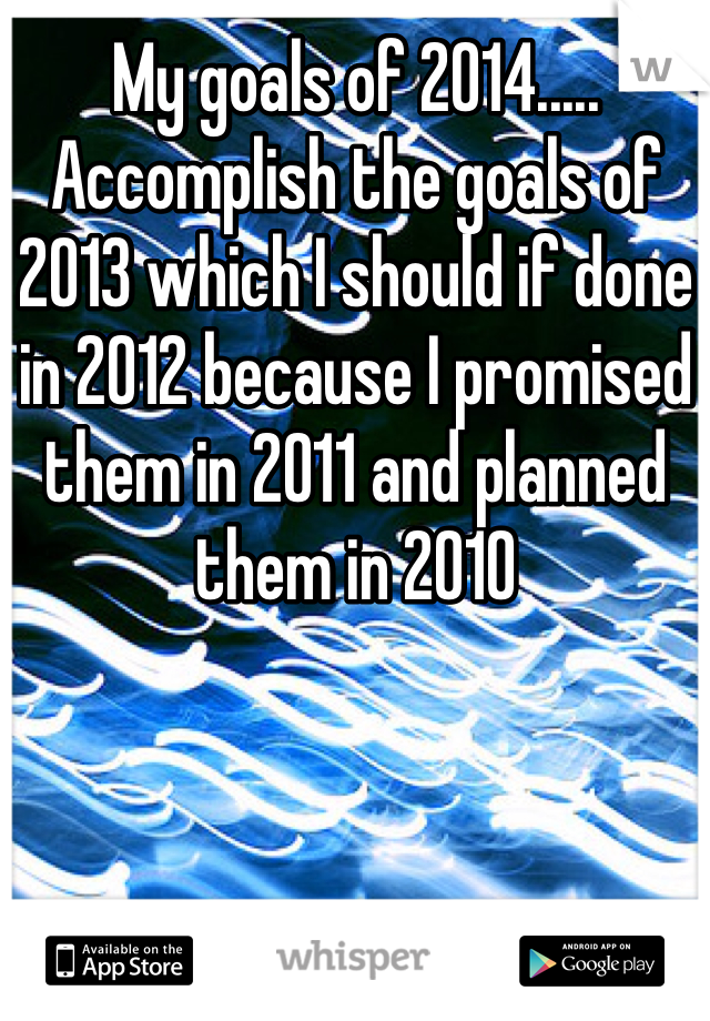 My goals of 2014..... Accomplish the goals of 2013 which I should if done in 2012 because I promised them in 2011 and planned them in 2010