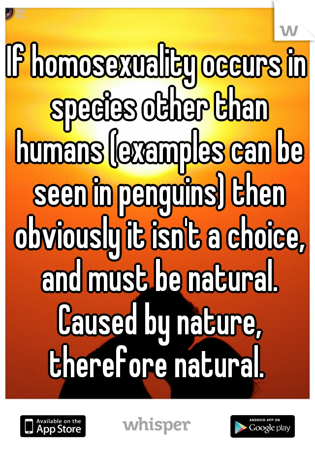 If homosexuality occurs in species other than humans (examples can be seen in penguins) then obviously it isn't a choice, and must be natural. Caused by nature, therefore natural. 