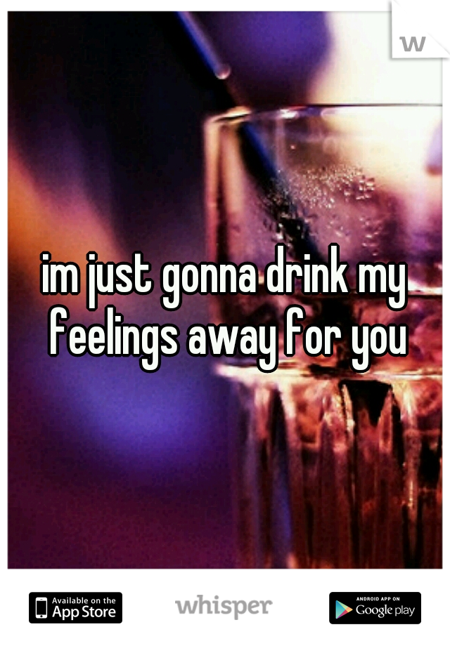 im just gonna drink my feelings away for you