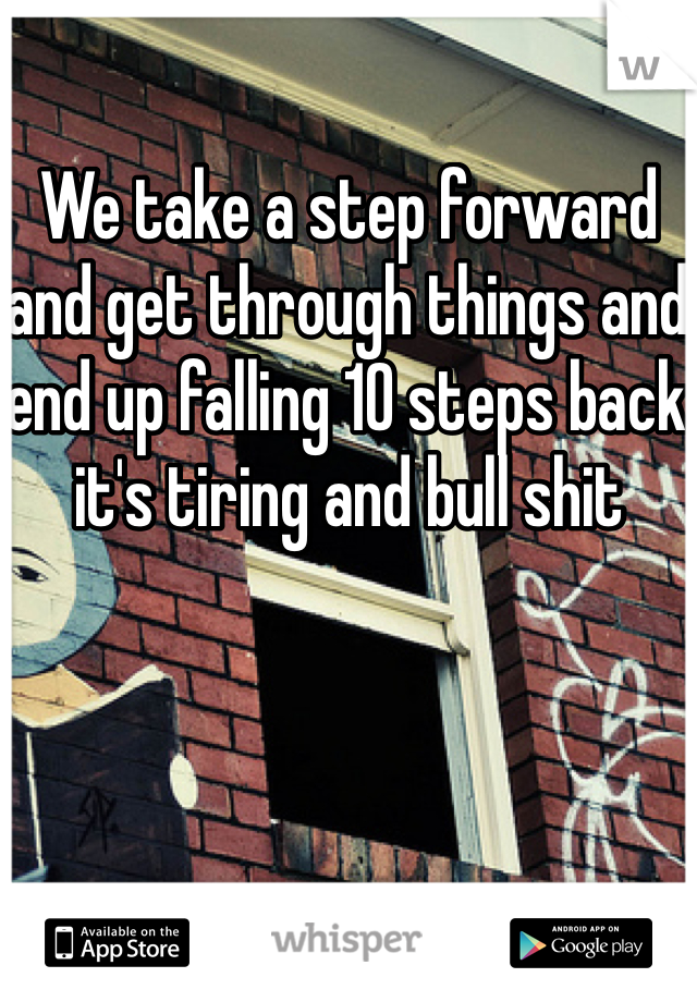 We take a step forward and get through things and end up falling 10 steps back it's tiring and bull shit