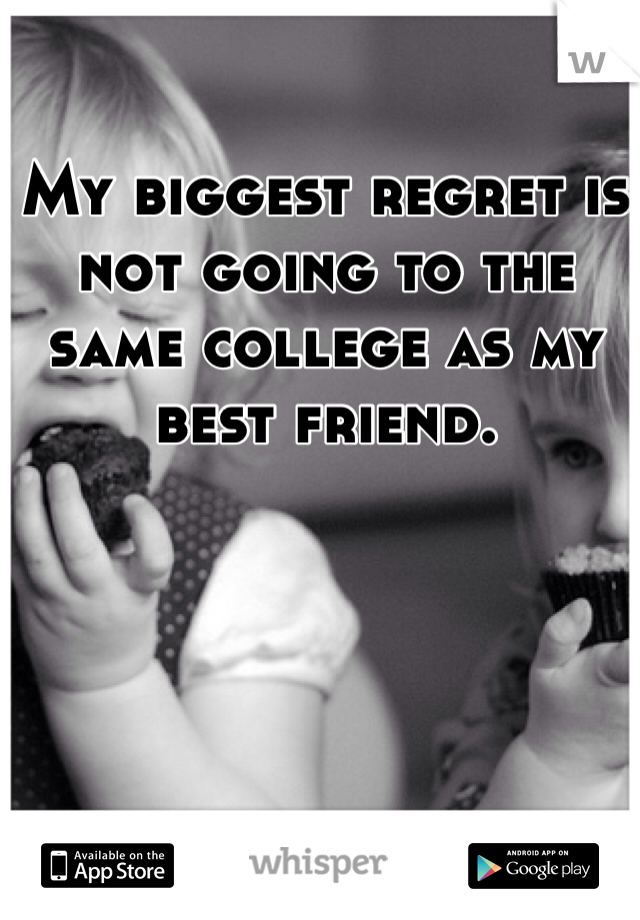 My biggest regret is not going to the same college as my best friend.