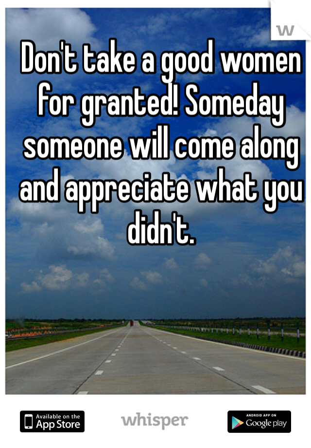 Don't take a good women for granted! Someday someone will come along and appreciate what you didn't. 