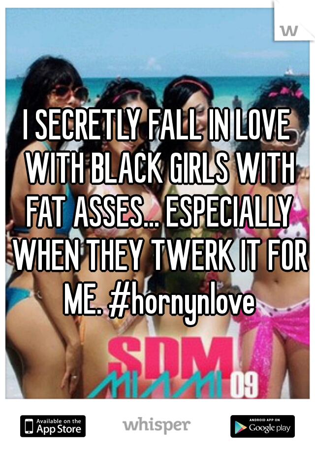 I SECRETLY FALL IN LOVE WITH BLACK GIRLS WITH FAT ASSES... ESPECIALLY WHEN THEY TWERK IT FOR ME. #hornynlove