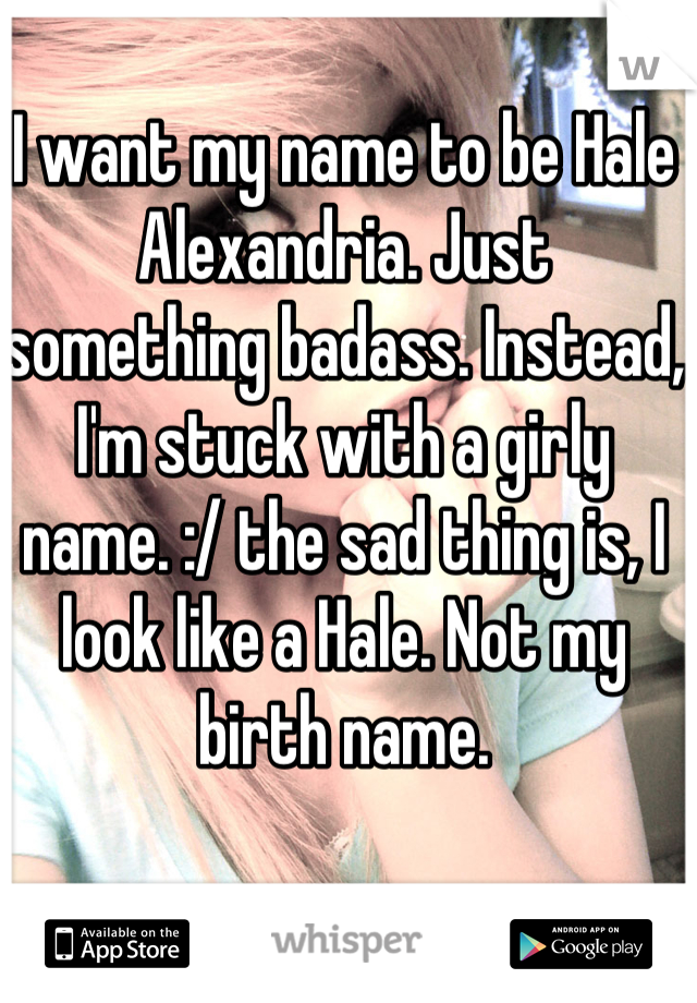 I want my name to be Hale Alexandria. Just something badass. Instead, I'm stuck with a girly name. :/ the sad thing is, I look like a Hale. Not my birth name.