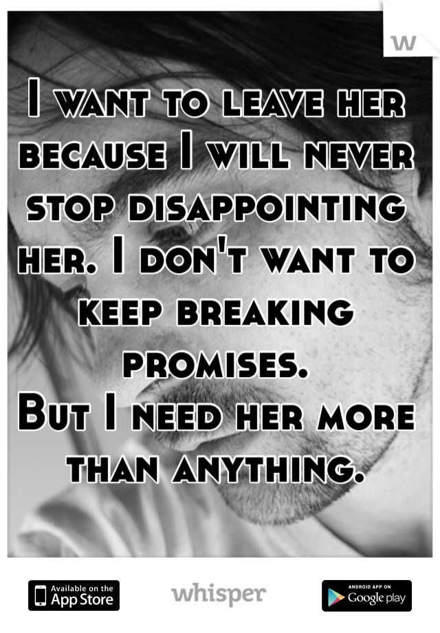 I want to leave her because I will never stop disappointing her. I don't want to keep breaking promises. 
But I need her more than anything. 