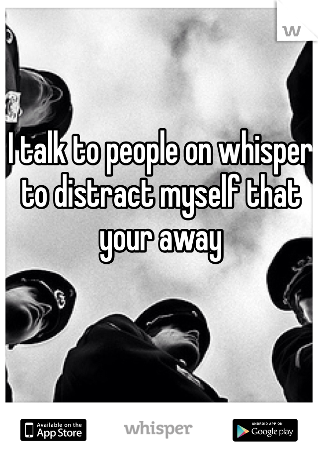 I talk to people on whisper to distract myself that your away