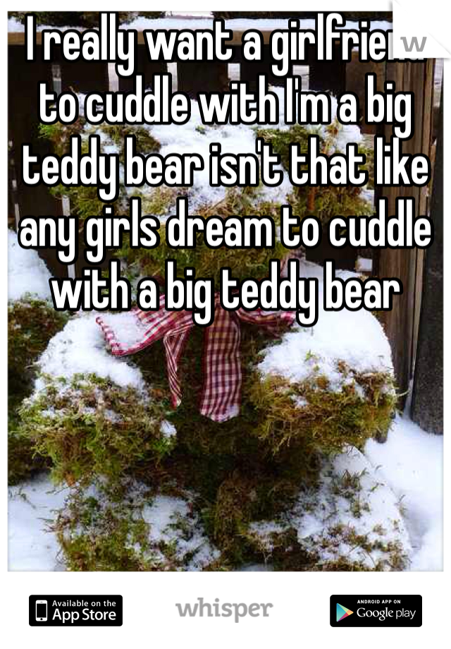 I really want a girlfriend to cuddle with I'm a big teddy bear isn't that like any girls dream to cuddle with a big teddy bear 