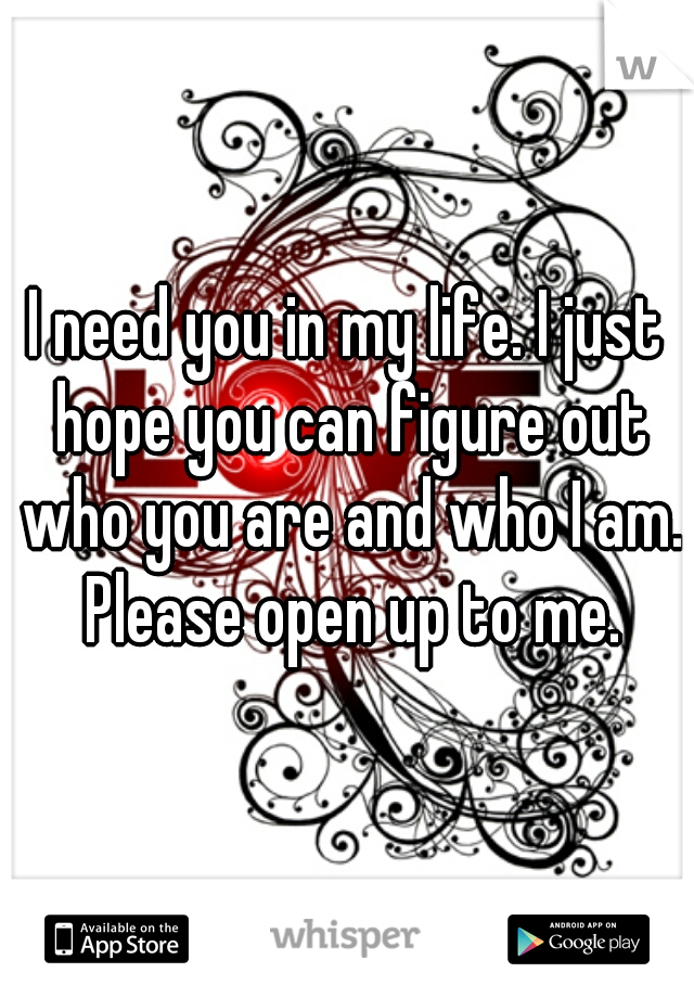 I need you in my life. I just hope you can figure out who you are and who I am. Please open up to me.