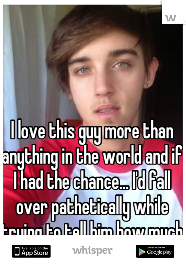 I love this guy more than anything in the world and if I had the chance... I'd fall over pathetically while trying to tell him how much he means to me.