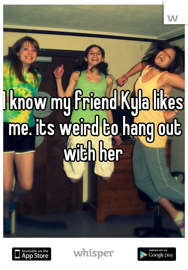 I know my friend Kyla likes me. its weird to hang out with her 