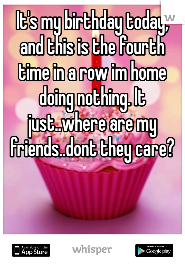 It's my birthday today, and this is the fourth time in a row im home doing nothing. It just..where are my friends..dont they care?