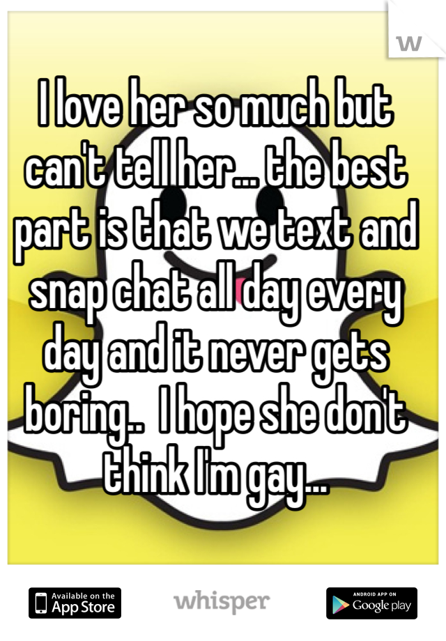 I love her so much but can't tell her... the best part is that we text and snap chat all day every day and it never gets boring..  I hope she don't think I'm gay...