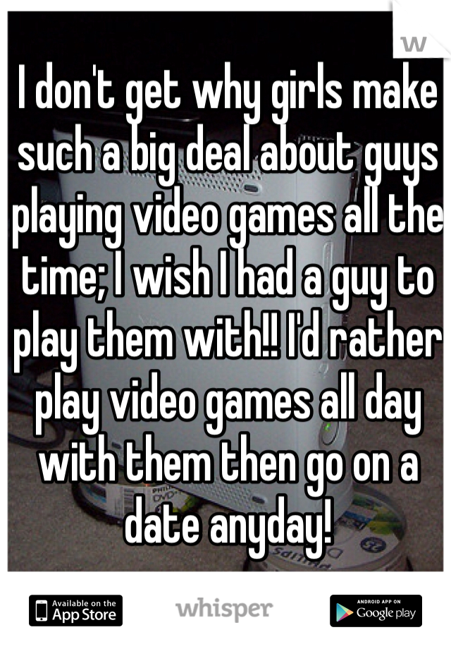 I don't get why girls make such a big deal about guys playing video games all the time; I wish I had a guy to play them with!! I'd rather play video games all day with them then go on a date anyday!