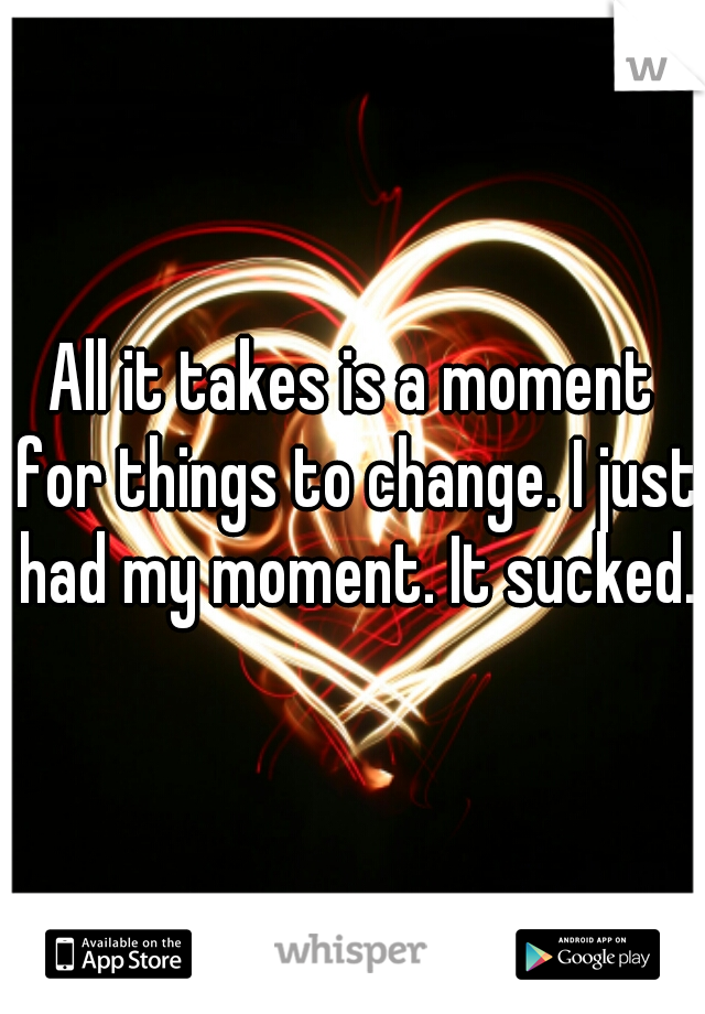 All it takes is a moment for things to change. I just had my moment. It sucked.