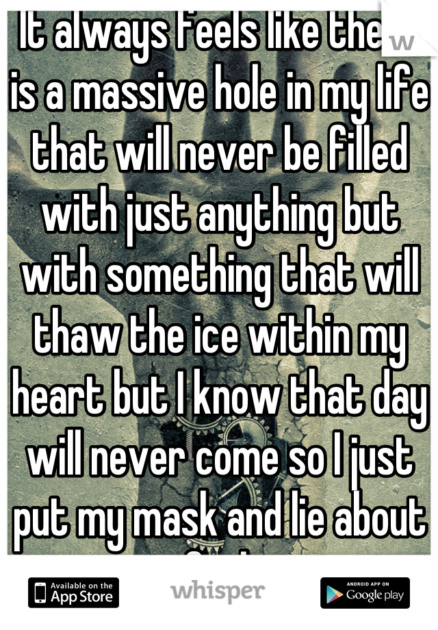 It always feels like there is a massive hole in my life that will never be filled with just anything but with something that will thaw the ice within my heart but I know that day will never come so I just put my mask and lie about my feelings