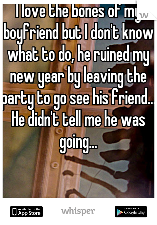 I love the bones of my boyfriend but I don't know what to do, he ruined my new year by leaving the party to go see his friend... He didn't tell me he was going...