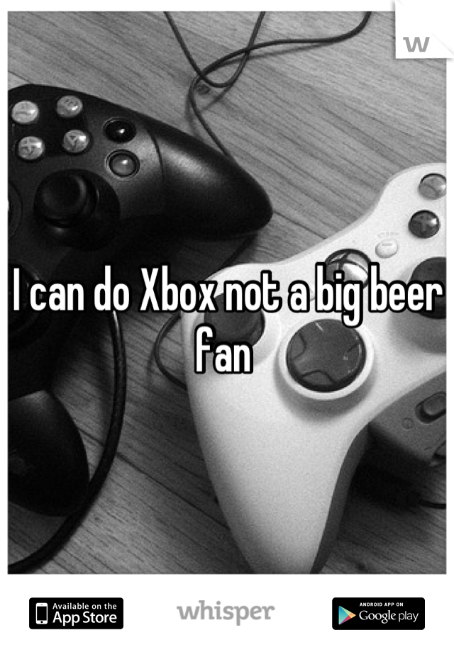 I can do Xbox not a big beer fan 