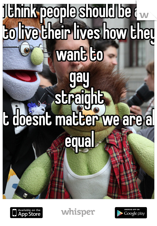 i think people should be able to live their lives how they want to 
gay
straight
it doesnt matter we are all equal