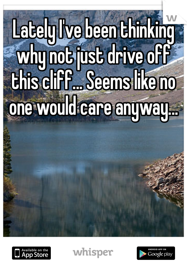 Lately I've been thinking why not just drive off this cliff... Seems like no one would care anyway...