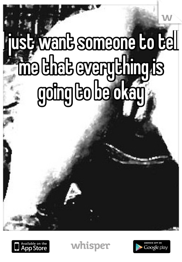 I just want someone to tell me that everything is going to be okay