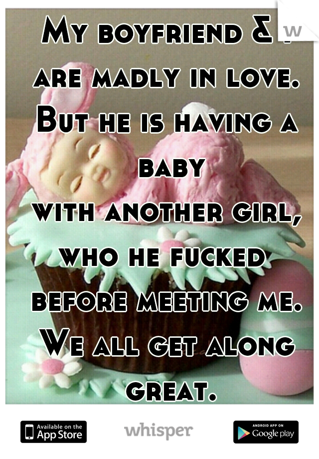 My boyfriend & I
are madly in love.
But he is having a baby
 with another girl, 
who he fucked 
before meeting me.
We all get along great.
Is that weird..?! 