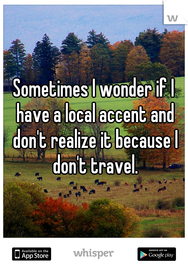 Sometimes I wonder if I have a local accent and don't realize it because I don't travel.