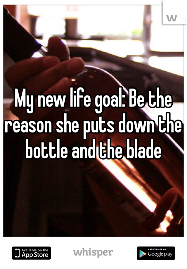 My new life goal: Be the reason she puts down the bottle and the blade