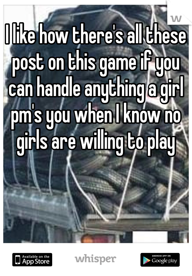 I like how there's all these post on this game if you can handle anything a girl pm's you when I know no girls are willing to play 