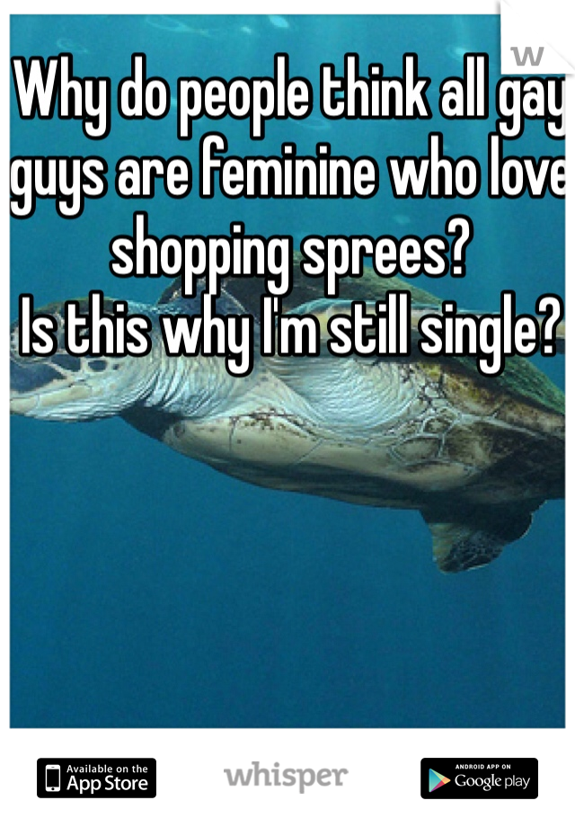 Why do people think all gay guys are feminine who love shopping sprees? 
Is this why I'm still single? 
