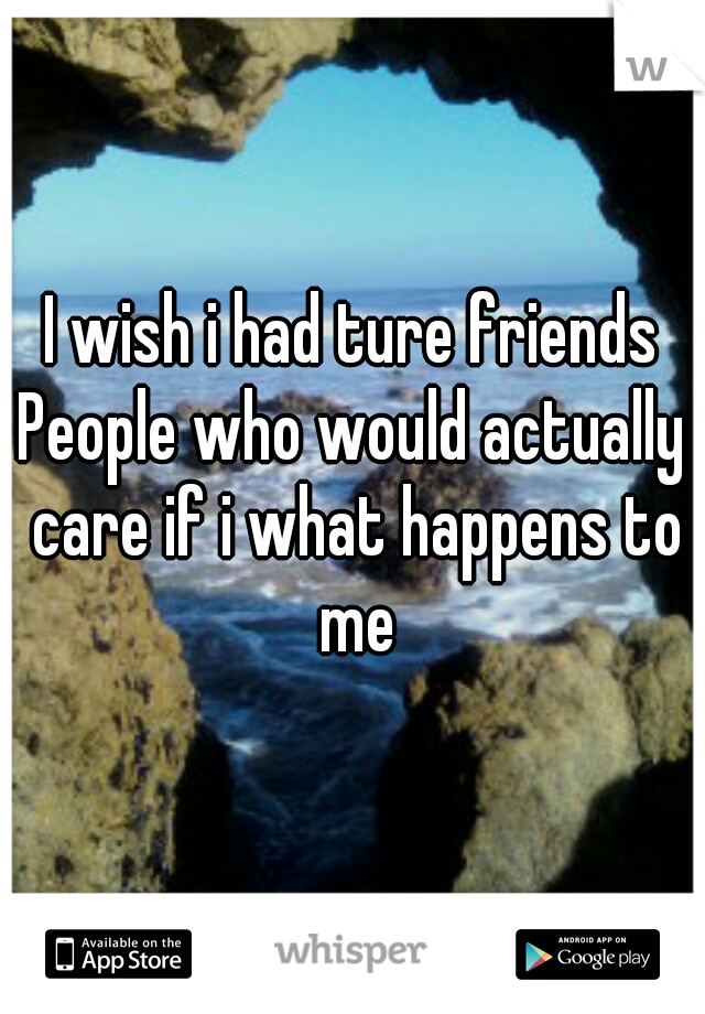 I wish i had ture friends
People who would actually care if i what happens to me