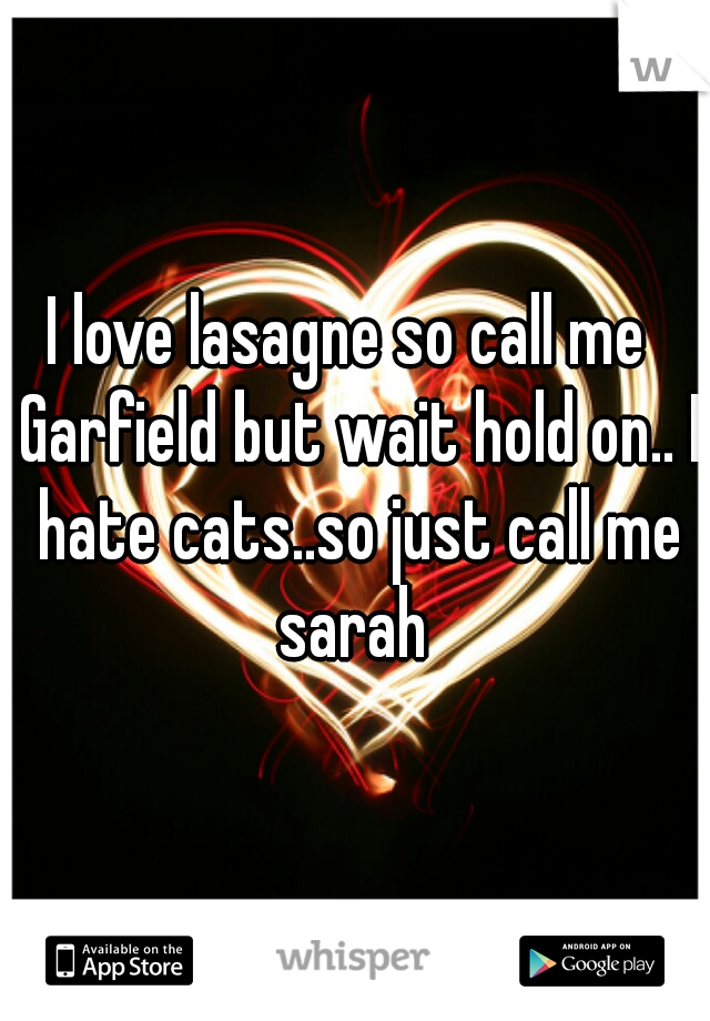 I love lasagne so call me  Garfield but wait hold on.. I hate cats..so just call me sarah 