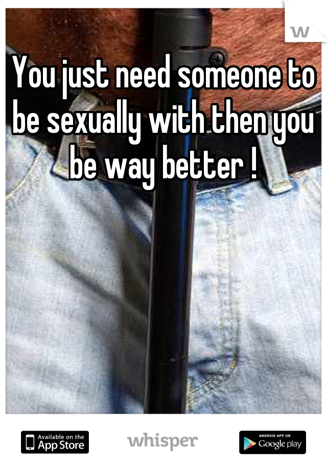 You just need someone to be sexually with then you be way better !