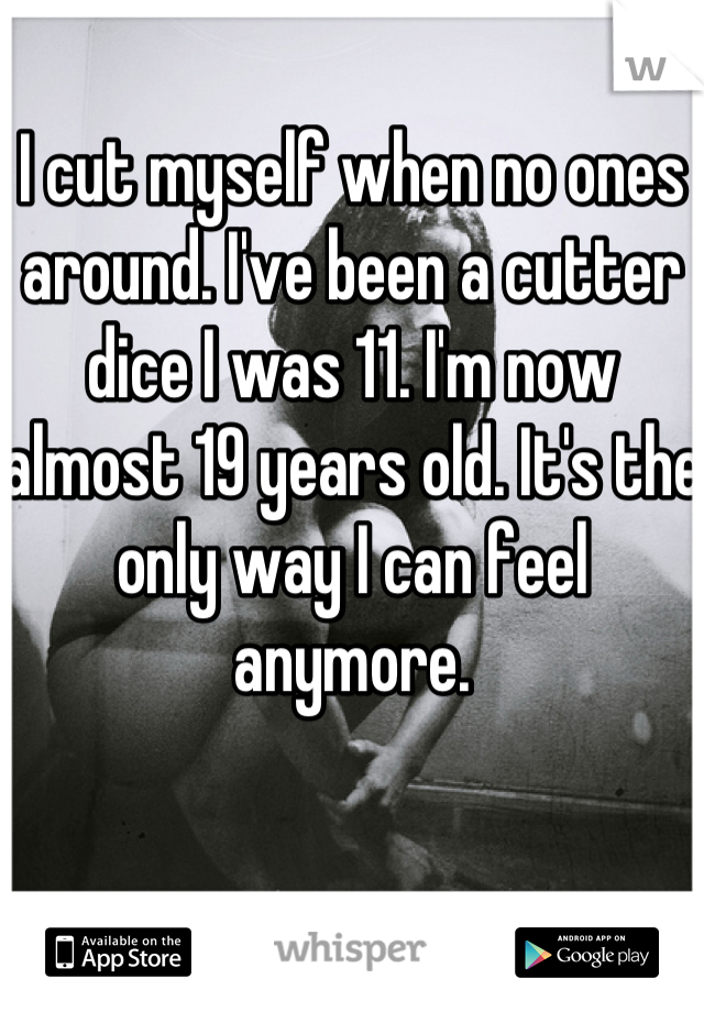 I cut myself when no ones around. I've been a cutter dice I was 11. I'm now almost 19 years old. It's the only way I can feel anymore.