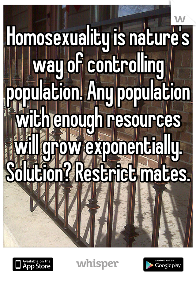 Homosexuality is nature's way of controlling population. Any population with enough resources will grow exponentially. Solution? Restrict mates.