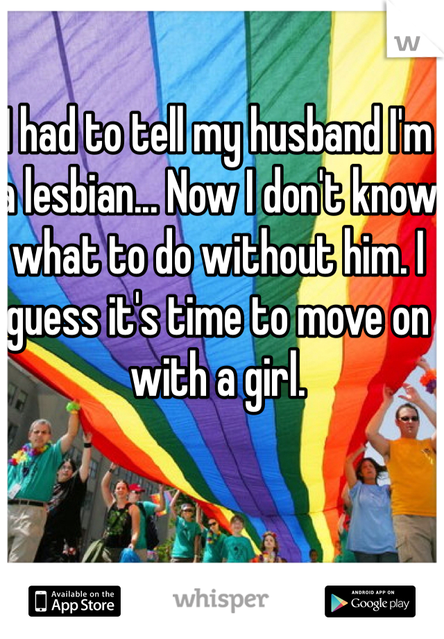 I had to tell my husband I'm a lesbian... Now I don't know what to do without him. I guess it's time to move on with a girl. 