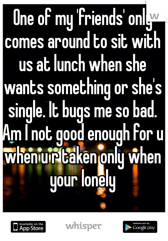 One of my 'friends' only comes around to sit with us at lunch when she wants something or she's single. It bugs me so bad. Am I not good enough for u when u r taken only when your lonely