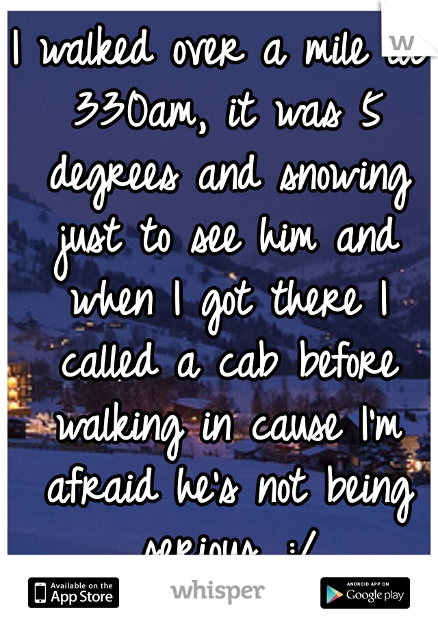 I walked over a mile at 330am, it was 5 degrees and snowing just to see him and when I got there I called a cab before walking in cause I'm afraid he's not being serious. :/