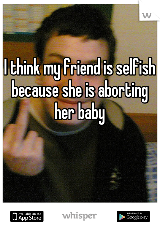 I think my friend is selfish because she is aborting her baby