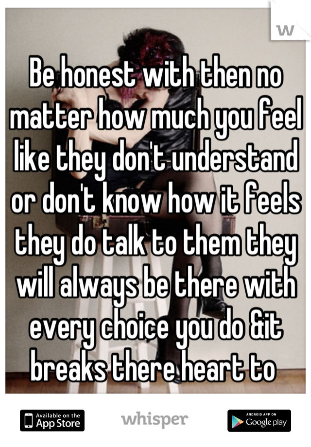 Be honest with then no matter how much you feel like they don't understand or don't know how it feels they do talk to them they will always be there with every choice you do &it breaks there heart to 