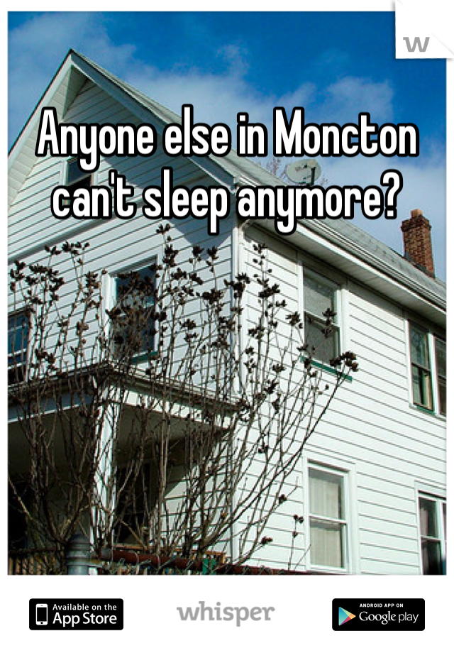 Anyone else in Moncton can't sleep anymore?