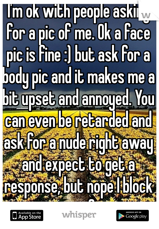 I'm ok with people asking for a pic of me. Ok a face pic is fine :) but ask for a body pic and it makes me a bit upset and annoyed. You can even be retarded and ask for a nude right away and expect to get a response, but nope I block you :3