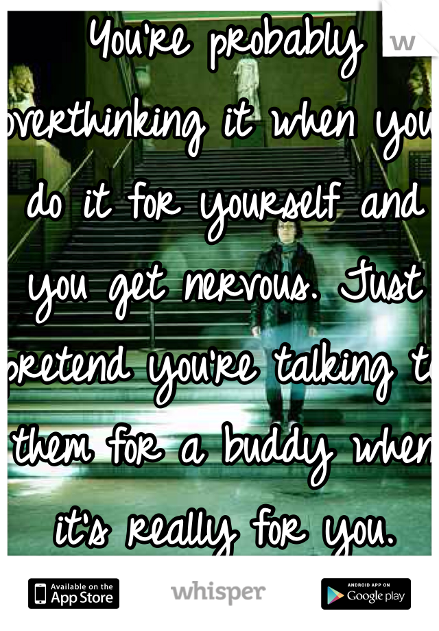 You're probably overthinking it when you do it for yourself and you get nervous. Just pretend you're talking to them for a buddy when it's really for you.