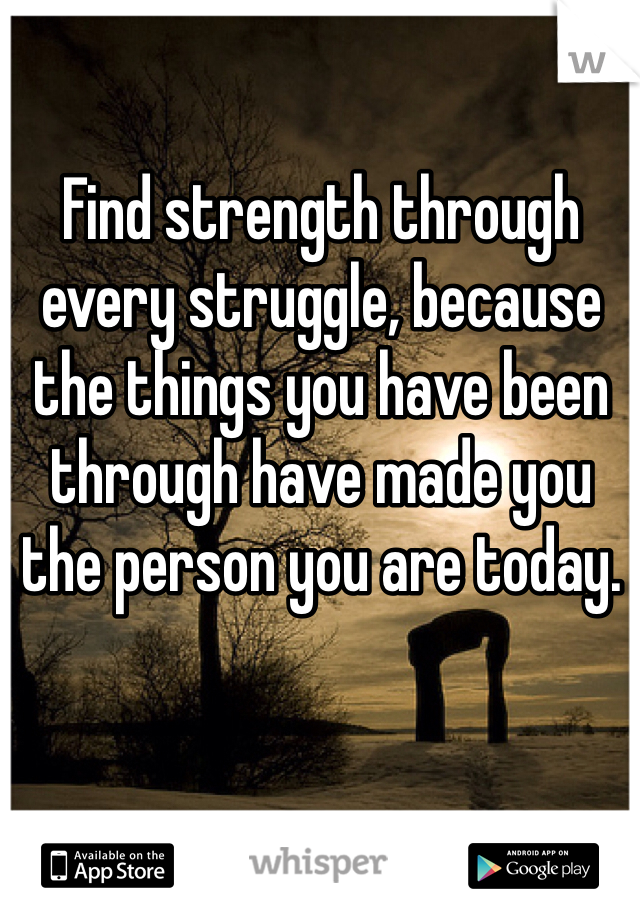 Find strength through every struggle, because the things you have been through have made you the person you are today.
