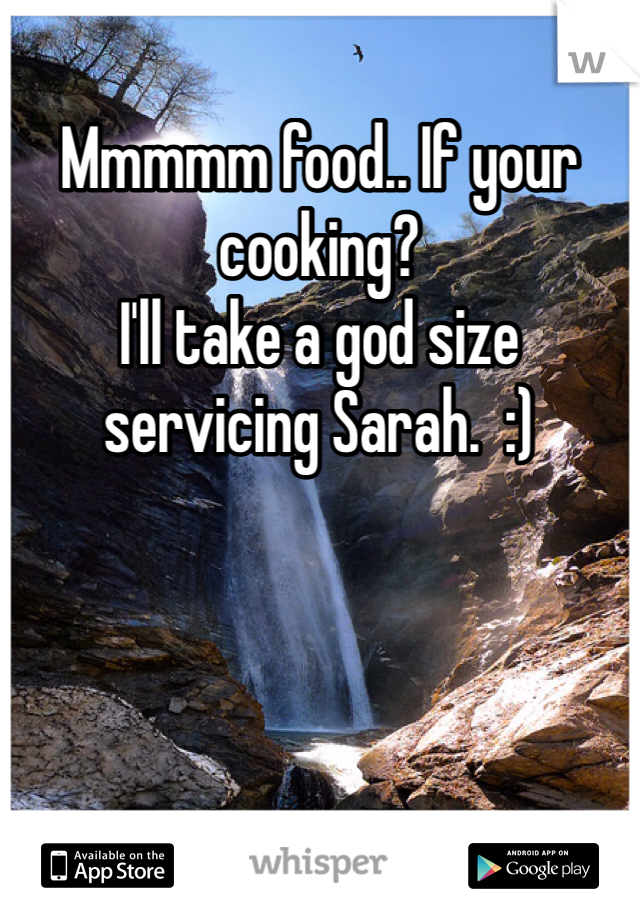 Mmmmm food.. If your cooking?
I'll take a god size servicing Sarah.  :)