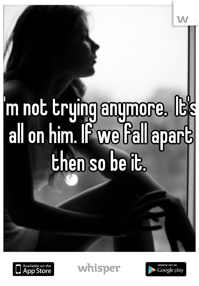 I'm not trying anymore.  It's all on him. If we fall apart then so be it. 